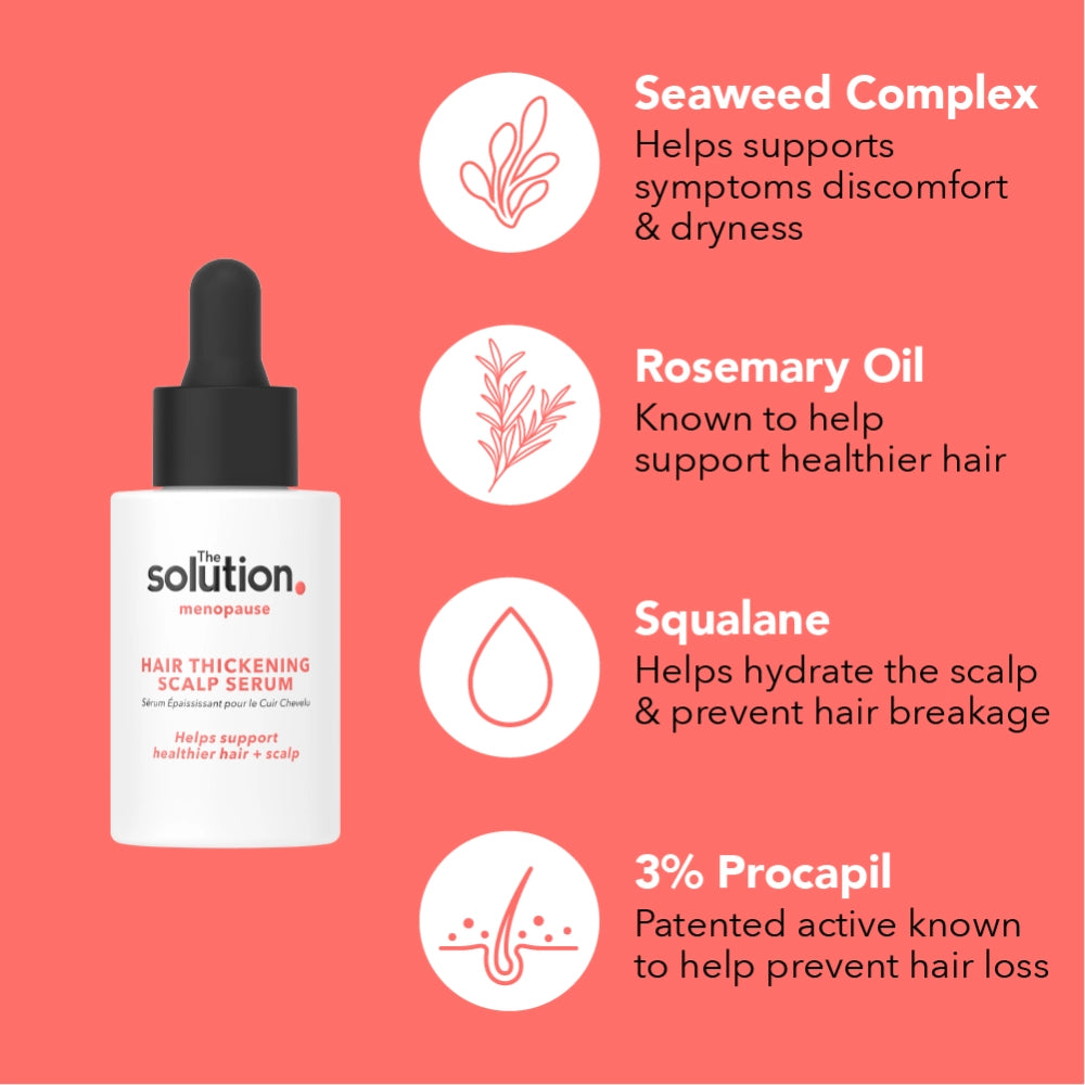 The Solution Menopause Hair Thickening Scalp Serum 30ml Ingredients: Seaweed Complex helps support symptoms, discomfort and dryness. Rosemary Oil is known to help support healthier hair, Squalane helps hydrate the scalp and prevent hair breakage. 3% Procapil is a patented active known to help prevent hair loss